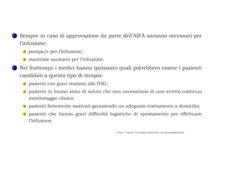 Sempre in caso di approvazione da parte dell’AIFA saranno necessari per l’infusione:  pompa/e per l’infusione;  materiale sanitario per l’infusione.  Nel frattempo i medici hanno ipotizzato quali potrebbero essere i pazienti candidati a questo tipo di terapia:  pazienti con gravi reazioni alle IVIG;  pazienti in buono stato di salute che non necessitano di uno stretto continuo monitoraggio clinico;  pazienti fortemente motivati garantendo un adeguato trattamento a domicilio;  pazienti che hanno gravi difficoltà logistiche di spostamento per effettuare l’infusione.  Fonte: I. Quinti “La terapia sostitutiva con Immunoglobuline” 