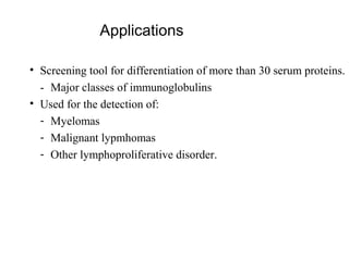 Applications

• Screening tool for differentiation of more than 30 serum proteins.
  - Major classes of immunoglobulins
• Used for the detection of:
  - Myelomas
  - Malignant lypmhomas
  - Other lymphoproliferative disorder.
 