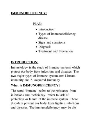 IMMUNODIFICIENCY:
PLAN:
 Introduction
 Types of immunodeficiency
disease.
 Signs and symptoms
 Diagnosis
 Treatment and Prevention
INTRODUCTION:
Immunology is the study of immune systems which
protect our body from infections and diseases. The
two major types of immune system are: 1.Innate
immunity and 2. Acquired Immunity.
What is IMMUNODEFICIENCY?
The word ‘immune’ refers to the resistance from
infections and ‘deficiency’ refers to lack of
protection or failure of the immune system. These
disorders prevent our body from fighting infections
and diseases. The immunodeficiency may be the
 