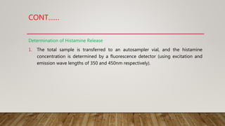 CONT……
Determination of Histamine Release
1. The total sample is transferred to an autosampler vial, and the histamine
concentration is determined by a fluorescence detector (using excitation and
emission wave lengths of 350 and 450nm respectively).
 
