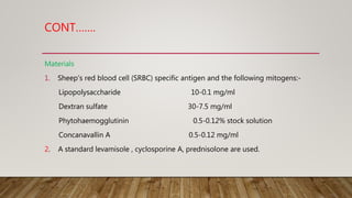 CONT…….
Materials
1. Sheep's red blood cell (SRBC) specific antigen and the following mitogens:-
Lipopolysaccharide 10-0.1 mg/ml
Dextran sulfate 30-7.5 mg/ml
Phytohaemogglutinin 0.5-0.12% stock solution
Concanavallin A 0.5-0.12 mg/ml
2. A standard levamisole , cyclosporine A, prednisolone are used.
 