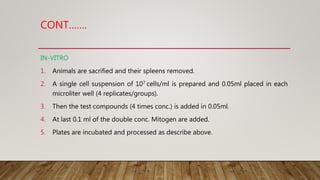 CONT…….
IN-VITRO
1. Animals are sacrified and their spleens removed.
2. A single cell suspension of 107 cells/ml is prepared and 0.05ml placed in each
microliter well (4 replicates/groups).
3. Then the test compounds (4 times conc.) is added in 0.05ml.
4. At last 0.1 ml of the double conc. Mitogen are added.
5. Plates are incubated and processed as describe above.
 