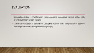 EVALUATION
• Stimulation index = Proliferation ratio according to positive control, either with
or without mean spleen weight.
• Statistical evaluation is carried out using the student test ( comparison of positive
and negative control to experimental groups).
 