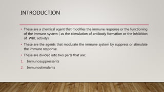 INTRODUCTION
• These are a chemical agent that modifies the immune response or the functioning
of the immune system ( as the stimulation of antibody formation or the inhibition
of WBC activity).
• These are the agents that modulate the immune system by suppress or stimulate
the immune response.
• These are divided into two parts that are:
1. Immunosuppressants
2. Immunostimulants
 