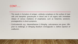 CONT……
• This results in formation of antigen- antibody complexes on the surface of mast
cells and basophilic granulocytes in blood and in all organs with immediate
release of various mediators of anaphylaxis, such as histamine, serotonin,
prostaglandins; in shock symptoms.
• Corticosteroids ,e.g.- dexamethasone 1-10mg/kg subcutaneous are given, 18hr
prior to challenge, or 30mg/kg disodium cromoglycate i.v. before injection of
ovalbumin.
 