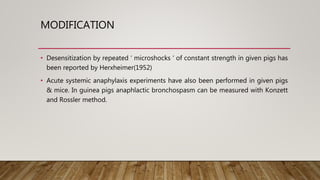MODIFICATION
• Desensitization by repeated ‘ microshocks ‘ of constant strength in given pigs has
been reported by Herxheimer(1952)
• Acute systemic anaphylaxis experiments have also been performed in given pigs
& mice. In guinea pigs anaphlactic bronchospasm can be measured with Konzett
and Rossler method.
 