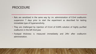PROCEDURE
• Rats are sensitized in the same way by i.m. administration of 0.5ml ovalbumin
suspension 7 days prior to start the experiment as described for testing
immediate type of hypersensitivity.
• They are challenged by injection of 0.1ml of 0.04% solution of highly purified
ovalbumin in the left hind paw
• Footpad thickness is measured immediately and 24hr after ovalbumin
administration.
 