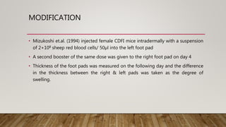 MODIFICATION
• Mizukoshi et.al. (1994) injected female CDFI mice intradermally with a suspension
of 2+108 sheep red blood cells/ 50µl into the left foot pad
• A second booster of the same dose was given to the right foot pad on day 4
• Thickness of the foot pads was measured on the following day and the difference
in the thickness between the right & left pads was taken as the degree of
swelling.
 