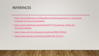 REFERENCES
• https://www.slideshare.net/DeepakKumar2053/assignment-on-preclinical-
screening-of-immunomodulators
• https://www.slideshare.net/shahfahad77777/screening-models-for-
immunomodulator
• https://www.ncbi.nlm.nih.gov/pmc/articles/PMC4724932/
• https://www.nature.com/articles/s41598-019-41171-8
 