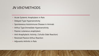 IN VIVO METHODS
• Acute Systemic Anaphylaxis in Rats
• Delayed Type Hypersensitivity
• Spontaneous Autoimmune Disease in Animals
• Arthus Type Immediate Hypersensitivity
• Passive cutaneous anaphylaxis
• Anti-Anaphylactic Activity ( Schultz-Dale Reaction)
• Reversed Passive Arthus Reaction
• Adjuvants Arthritis in Rats
 