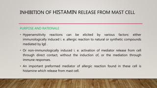 INHIBITION OF HISTAMIN RELEASE FROM MAST CELL
PURPOSE AND RATIONALE
• Hypersensitivity reactions can be elicited by various factors: either
immunologically induced i. e. allergic reaction to natural or synthetic compounds
mediated by IgE .
• Or non-immunologically induced i. e. activation of mediator release from cell
through direct contact, without the induction of, or the mediation through
immune responses.
• An important preformed mediator of allergic reaction found in these cell is
histamine which release from mast cell.
 