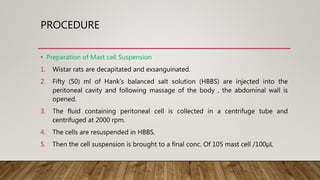 PROCEDURE
• Preparation of Mast cell Suspension
1. Wistar rats are decapitated and exsanguinated.
2. Fifty (50) ml of Hank’s balanced salt solution (HBBS) are injected into the
peritoneal cavity and following massage of the body , the abdominal wall is
opened.
3. The fluid containing peritoneal cell is collected in a centrifuge tube and
centrifuged at 2000 rpm.
4. The cells are resuspended in HBBS.
5. Then the cell suspension is brought to a final conc. Of 105 mast cell /100µL
 