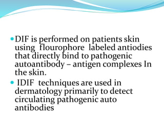 DIF is performed on patients skin
using flourophore labeled antiodies
that directly bind to pathogenic
autoantibody – antigen complexes In
the skin.
 IDIF techniques are used in
dermatology primarily to detect
circulating pathogenic auto
antibodies
 