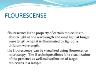 FLOURESCENSE
flourescence is the property of certain molecules to
absorb light at one wavelength and emit light at longer
wave length when it is illuminated by light of a
different wavelength.
the flourescence can be visualized using flourescence
microscopy . The if technique allows for a visualization
of the presence as well as distribution of target
molecules in a sample.
 