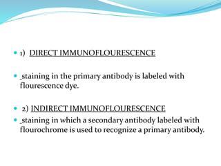  1) DIRECT IMMUNOFLOURESCENCE
 staining in the primary antibody is labeled with
flourescence dye.
 2) INDIRECT IMMUNOFLOURESCENCE
 staining in which a secondary antibody labeled with
flourochrome is used to recognize a primary antibody.
 