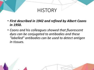 HISTORY
• First described in 1942 and refined by Albert Coons
in 1950.
• Coons and his colleagues showed that fluorescent
dyes can be conjugated to antibodies and these
"labelled" antibodies can be used to detect antigen
in tissues.
 