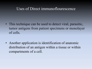 Uses of Direct immunoflourescence
• This technique can be used to detect viral, parasitic,
tumor antigens from patient specimens or monolayer
of cells.
• Another application is identification of anatomic
distribution of an antigen within a tissue or within
compartments of a cell.
 