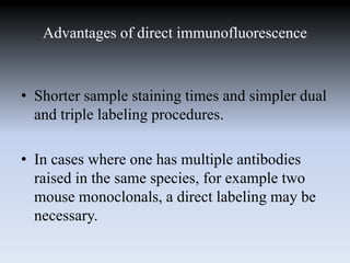 Advantages of direct immunofluorescence
• Shorter sample staining times and simpler dual
and triple labeling procedures.
• In cases where one has multiple antibodies
raised in the same species, for example two
mouse monoclonals, a direct labeling may be
necessary.
 