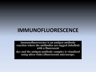 IMMUNOFLUORESCENCE
Immunofluorescence is an antigen-antibody
reaction where the antibodies are tagged (labelled)
with a fluorescent
dye and the antigen-antibody complex is visualized
using ultra-violet (fluorescent) microscope.
 