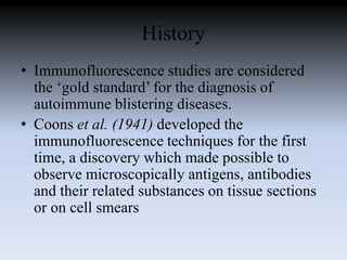 History
• Immunofluorescence studies are considered
the ‘gold standard’ for the diagnosis of
autoimmune blistering diseases.
• Coons et al. (1941) developed the
immunofluorescence techniques for the first
time, a discovery which made possible to
observe microscopically antigens, antibodies
and their related substances on tissue sections
or on cell smears
 