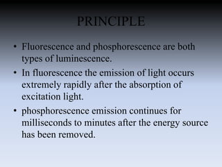 PRINCIPLE
• Fluorescence and phosphorescence are both
types of luminescence.
• In fluorescence the emission of light occurs
extremely rapidly after the absorption of
excitation light.
• phosphorescence emission continues for
milliseconds to minutes after the energy source
has been removed.
 