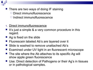  There are two ways of doing IF staining
 Direct immunofluorescence
 Indirect immunofluorescence
1. Direct immunofluorescence
 It’s just a simple & a very common procedure in this
regard.
 Ag is fixed on the slide
 Fluorescein labeled Ab’s are layered over it
 Slide is washed to remove unattached Ab’s
 Examined under UV light in an fluorescent microscope
 The site where the Ab attaches to its specific Ag will
show apple green fluorescence
 Use: Direct detection of Pathogens or their Ag’s in tissues
or in pathological samples.
 