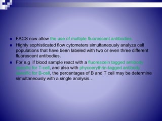  FACS now allow the use of multiple fluorescent antibodies.
 Highly sophisticated flow cytometers simultaneously analyze cell
populations that have been labeled with two or even three different
fluorescent antibodies.
 For e.g if blood sample react with a fluorescein tagged antibody
specific for T-cell, and also with phycoerythrin-tagged antibody
specific for B-cell, the percentages of B and T cell may be determine
simultaneously with a single analysis…
 