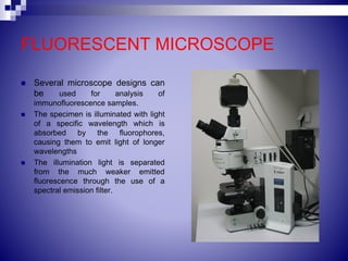 FLUORESCENT MICROSCOPE
 Several microscope designs can
be used for analysis of
immunofluorescence samples.
 The specimen is illuminated with light
of a specific wavelength which is
absorbed by the fluorophores,
causing them to emit light of longer
wavelengths
 The illumination light is separated
from the much weaker emitted
fluorescence through the use of a
spectral emission filter.
 