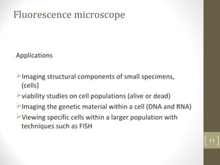 Fluorescence microscope
Applications
Imaging structural components of small specimens,
(cells)
viability studies on cell populations (alive or dead)
Imaging the genetic material within a cell (DNA and RNA)
Viewing specific cells within a larger population with
techniques such as FISH
11
 