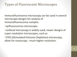 Types of Fluorescent Microscopes
Immunofluoresence microscopy can be used in several
microscope designs for analysis of
immunofluorescence samples.
•epifluorescence microscope.
•confocal microscopy is widely used, newer designs of
super resolution microscopes, such as
•STED (Stimulated Emission Depletion) microscopy,
allow for nanoscopy - much higher resolution.
14
 