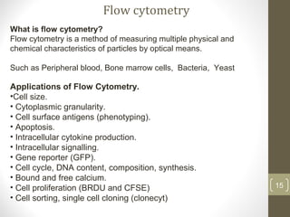 What is flow cytometry?
Flow cytometry is a method of measuring multiple physical and
chemical characteristics of particles by optical means.
Such as Peripheral blood, Bone marrow cells, Bacteria, Yeast
Applications of Flow Cytometry.
•Cell size.
• Cytoplasmic granularity.
• Cell surface antigens (phenotyping).
• Apoptosis.
• Intracellular cytokine production.
• Intracellular signalling.
• Gene reporter (GFP).
• Cell cycle, DNA content, composition, synthesis.
• Bound and free calcium.
• Cell proliferation (BRDU and CFSE)
• Cell sorting, single cell cloning (clonecyt)
Flow cytometry
15
 