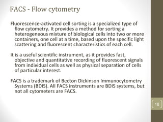 FACS - Flow cytometry
Fluorescence-activated cell sorting is a specialized type of
flow cytometry. It provides a method for sorting a
heterogeneous mixture of biological cells into two or more
containers, one cell at a time, based upon the specific light
scattering and fluorescent characteristics of each cell.
It is a useful scientific instrument, as it provides fast,
objective and quantitative recording of fluorescent signals
from individual cells as well as physical separation of cells
of particular interest.
FACS is a trademark of Becton Dickinson Immunocytometry
Systems (BDIS). All FACS instruments are BDIS systems, but
not all cytometers are FACS.
18
 