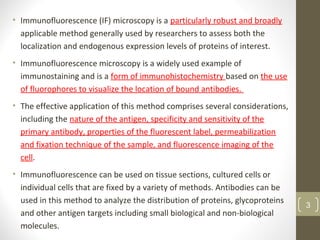 • Immunofluorescence (IF) microscopy is a particularly robust and broadly
applicable method generally used by researchers to assess both the
localization and endogenous expression levels of proteins of interest.
• Immunofluorescence microscopy is a widely used example of
immunostaining and is a form of immunohistochemistry based on the use
of fluorophores to visualize the location of bound antibodies.
• The effective application of this method comprises several considerations,
including the nature of the antigen, specificity and sensitivity of the
primary antibody, properties of the fluorescent label, permeabilization
and fixation technique of the sample, and fluorescence imaging of the
cell.
• Immunofluorescence can be used on tissue sections, cultured cells or
individual cells that are fixed by a variety of methods. Antibodies can be
used in this method to analyze the distribution of proteins, glycoproteins
and other antigen targets including small biological and non-biological
molecules.
3
 