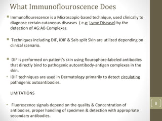 What Immunoflouroscence Does
Immunoflourescence is a Microscopic-based technique, used clinically to
diagnose certain cutaneous diseases ( e.g; Lyme Disease) by the
detection of AG:AB Complexes.
 Techniques including DIF, IDIF & Salt-split Skin are utilized depending on
clinical scenario.
 DIF is performed on patient’s skin using flourophore-labeled antibodies
that directly bind to pathogenic autoantibody-antigen complexes in the
skin.
• IDIF techniques are used in Dermatology primarily to detect circulating
pathogenic autoantibodies.
LIMITATIONS
• Fluorescence signals depend on the quality & Concentration of
antibodies, proper handling of specimen & detection with appropriate
secondary antibodies.
8
 