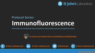 www.stjohnslabs.com
Protocol Series:
Immunofluorescence
Information on the general steps required for Immunofluorescence on fixed cell culture
St John's Laboratory Ltd St John's Laboratory Ltd @StJohnsLabs St John's Laboratory Ltd
For more in our protocol series, visit Slideshare.net/StJohnsLabs
 