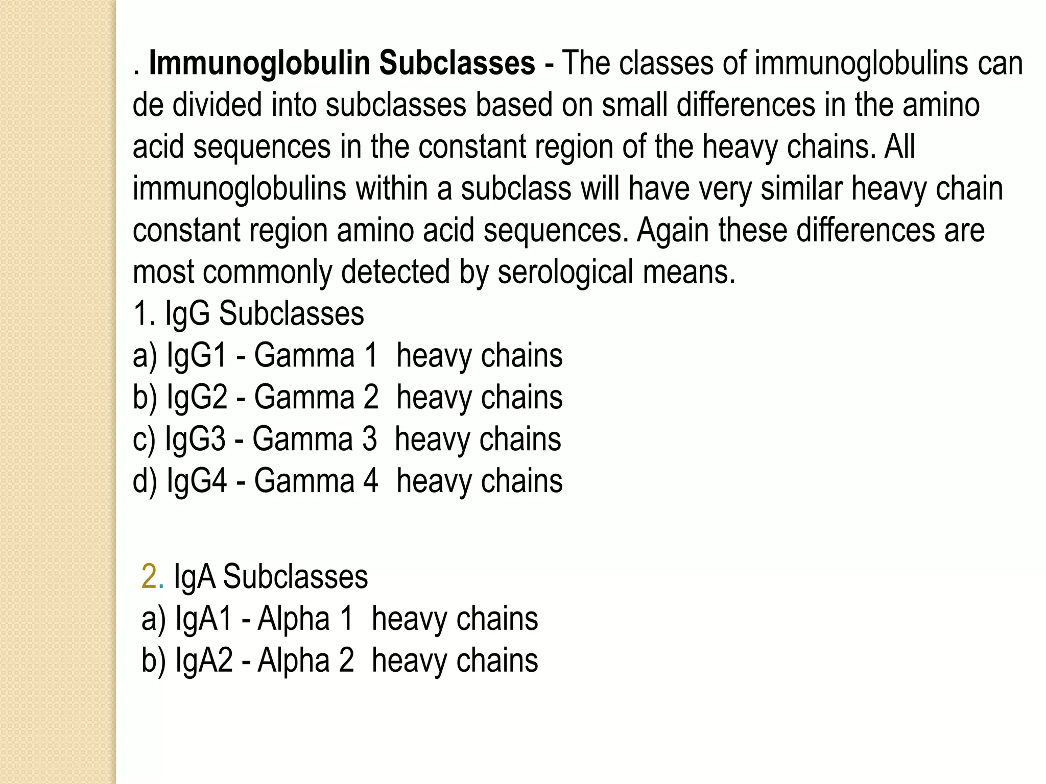 . Immunoglobulin Subclasses - The classes of immunoglobulins can
de divided into subclasses based on small differences in the amino
acid sequences in the constant region of the heavy chains. All
immunoglobulins within a subclass will have very similar heavy chain
constant region amino acid sequences. Again these differences are
most commonly detected by serological means.
1. IgG Subclasses
a) IgG1 - Gamma 1 heavy chains
b) IgG2 - Gamma 2 heavy chains
c) IgG3 - Gamma 3 heavy chains
d) IgG4 - Gamma 4 heavy chains
2. IgA Subclasses
a) IgA1 - Alpha 1 heavy chains
b) IgA2 - Alpha 2 heavy chains
 