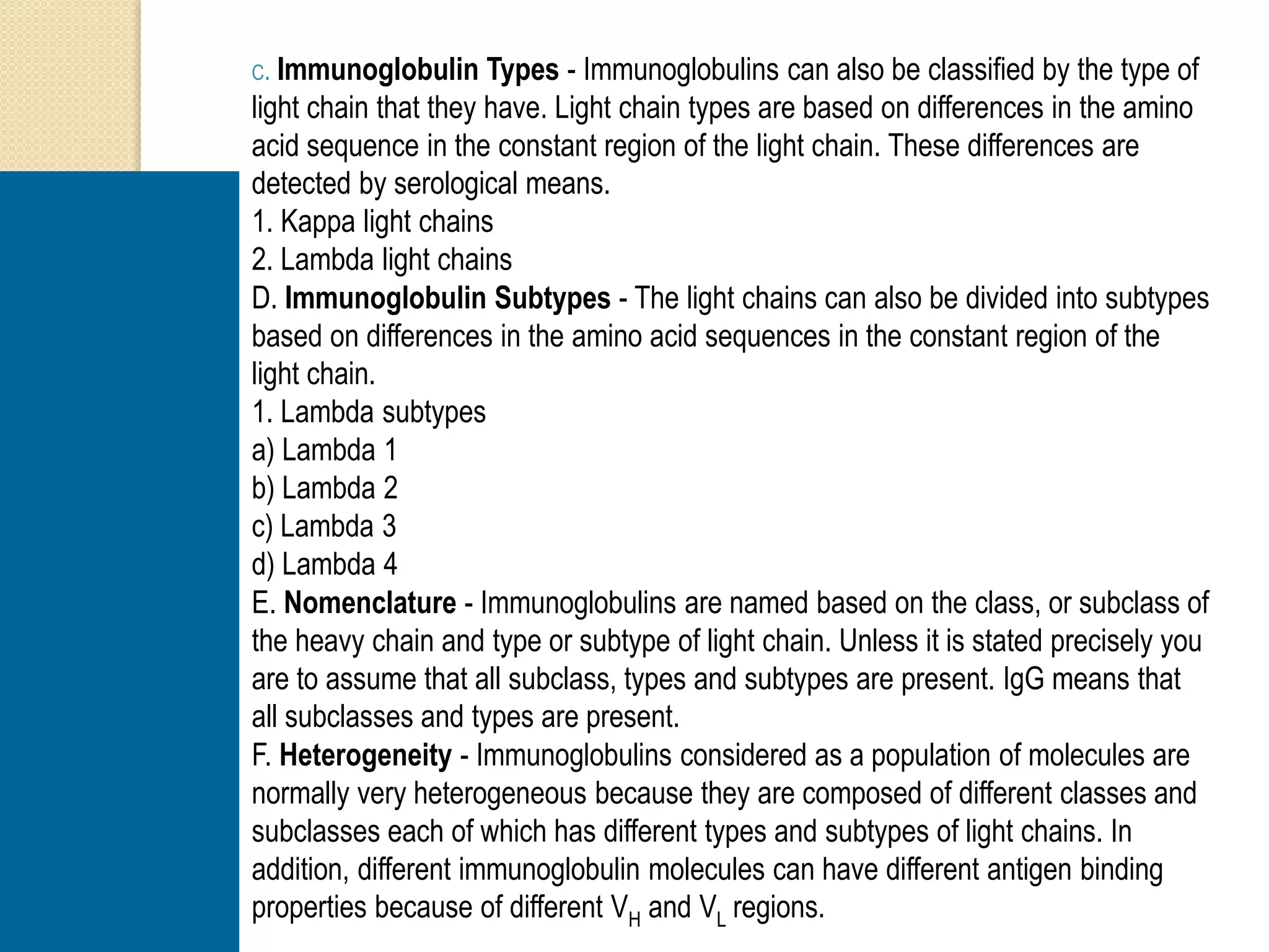C. Immunoglobulin Types - Immunoglobulins can also be classified by the type of
light chain that they have. Light chain types are based on differences in the amino
acid sequence in the constant region of the light chain. These differences are
detected by serological means.
1. Kappa light chains
2. Lambda light chains
D. Immunoglobulin Subtypes - The light chains can also be divided into subtypes
based on differences in the amino acid sequences in the constant region of the
light chain.
1. Lambda subtypes
a) Lambda 1
b) Lambda 2
c) Lambda 3
d) Lambda 4
E. Nomenclature - Immunoglobulins are named based on the class, or subclass of
the heavy chain and type or subtype of light chain. Unless it is stated precisely you
are to assume that all subclass, types and subtypes are present. IgG means that
all subclasses and types are present.
F. Heterogeneity - Immunoglobulins considered as a population of molecules are
normally very heterogeneous because they are composed of different classes and
subclasses each of which has different types and subtypes of light chains. In
addition, different immunoglobulin molecules can have different antigen binding
properties because of different VH and VL regions.
 