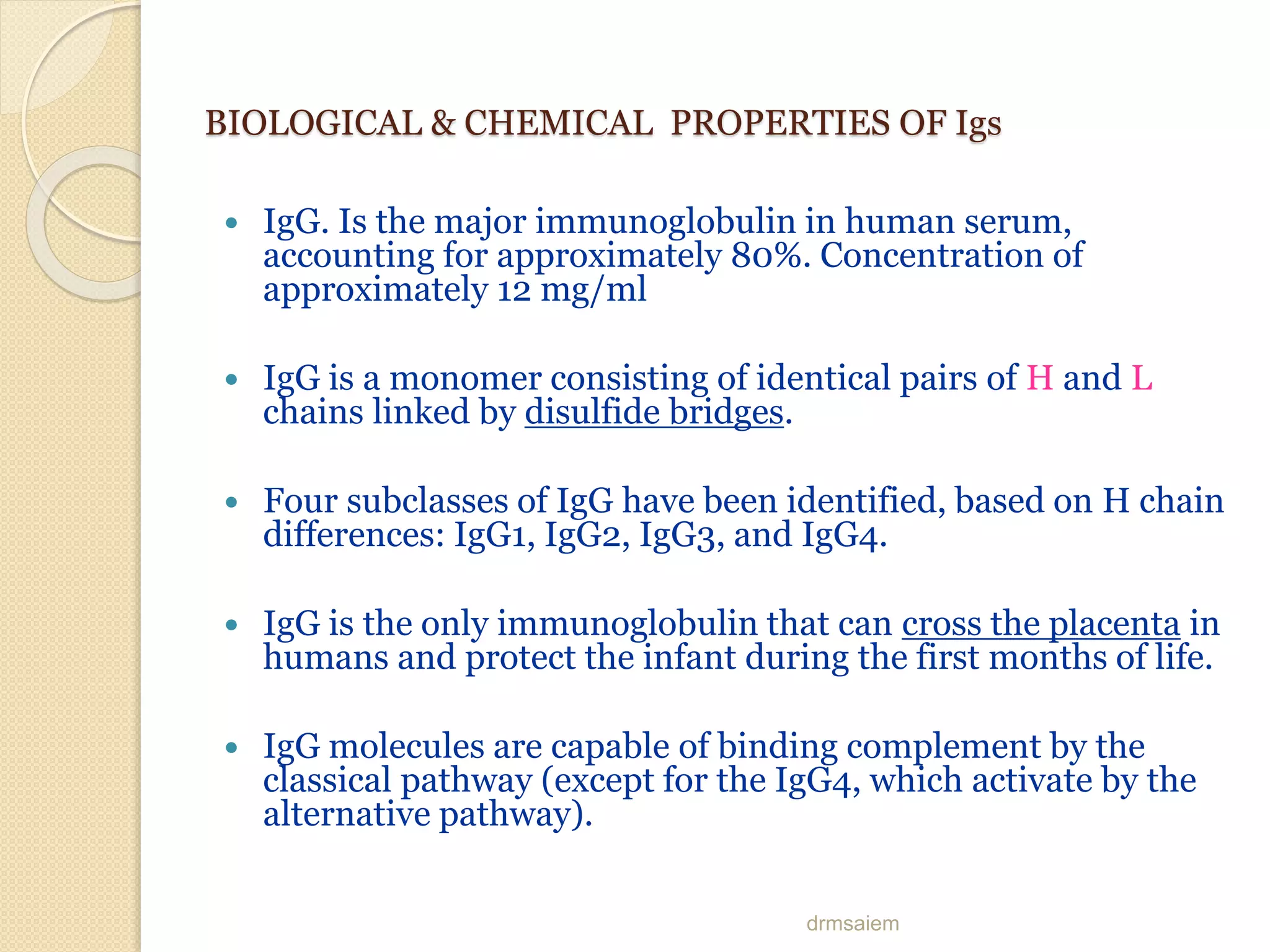 drmsaiem
BIOLOGICAL & CHEMICAL PROPERTIES OF Igs
 IgG. Is the major immunoglobulin in human serum,
accounting for approximately 80%. Concentration of
approximately 12 mg/ml
 IgG is a monomer consisting of identical pairs of H and L
chains linked by disulfide bridges.
 Four subclasses of IgG have been identified, based on H chain
differences: IgG1, IgG2, IgG3, and IgG4.
 IgG is the only immunoglobulin that can cross the placenta in
humans and protect the infant during the first months of life.
 IgG molecules are capable of binding complement by the
classical pathway (except for the IgG4, which activate by the
alternative pathway).
 