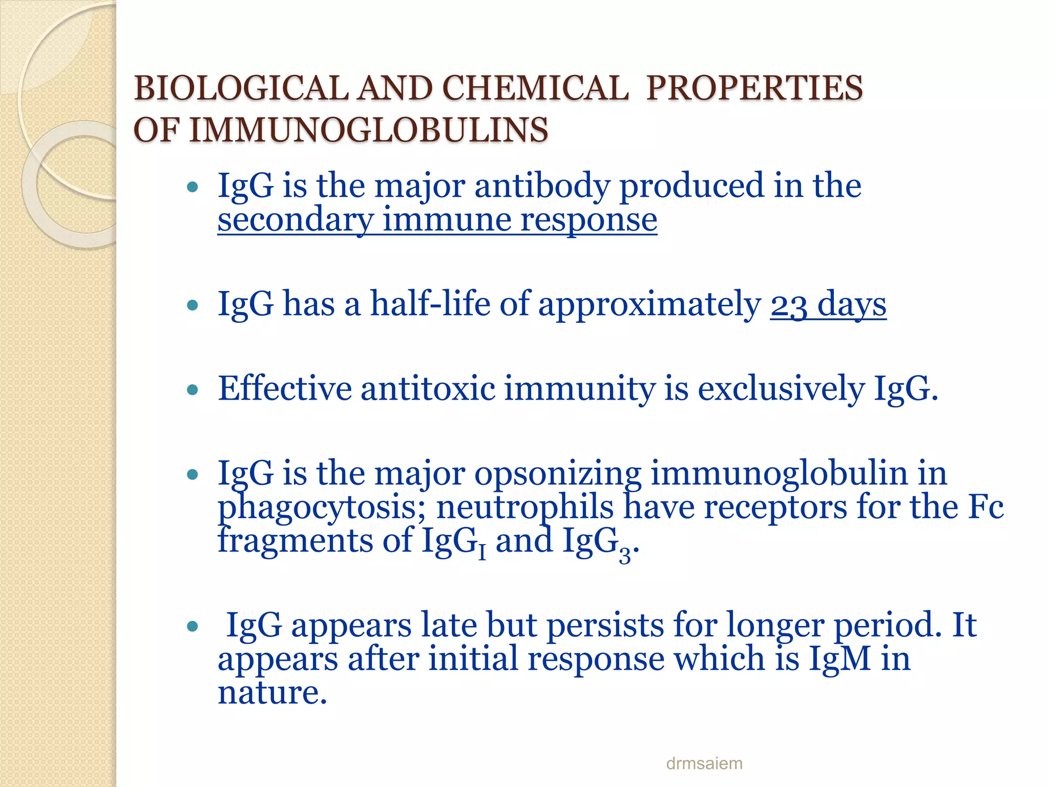 drmsaiem
BIOLOGICAL AND CHEMICAL PROPERTIES
OF IMMUNOGLOBULINS
 IgG is the major antibody produced in the
secondary immune response
 IgG has a half-life of approximately 23 days
 Effective antitoxic immunity is exclusively IgG.
 IgG is the major opsonizing immunoglobulin in
phagocytosis; neutrophils have receptors for the Fc
fragments of IgGI and IgG3.
 IgG appears late but persists for longer period. It
appears after initial response which is IgM in
nature.
 