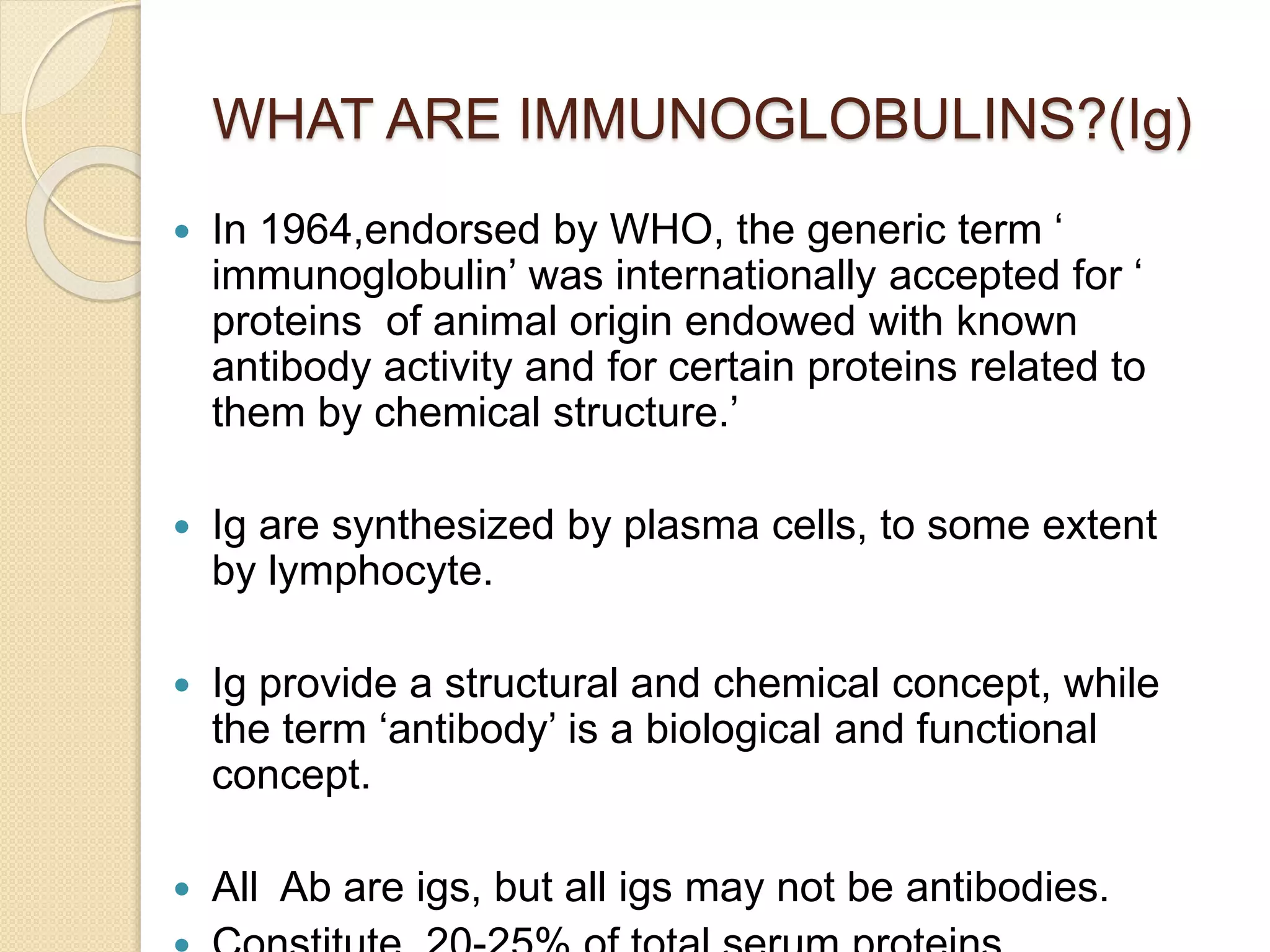 WHAT ARE IMMUNOGLOBULINS?(Ig)
 In 1964,endorsed by WHO, the generic term ‘
immunoglobulin’ was internationally accepted for ‘
proteins of animal origin endowed with known
antibody activity and for certain proteins related to
them by chemical structure.’
 Ig are synthesized by plasma cells, to some extent
by lymphocyte.
 Ig provide a structural and chemical concept, while
the term ‘antibody’ is a biological and functional
concept.
 All Ab are igs, but all igs may not be antibodies.
 