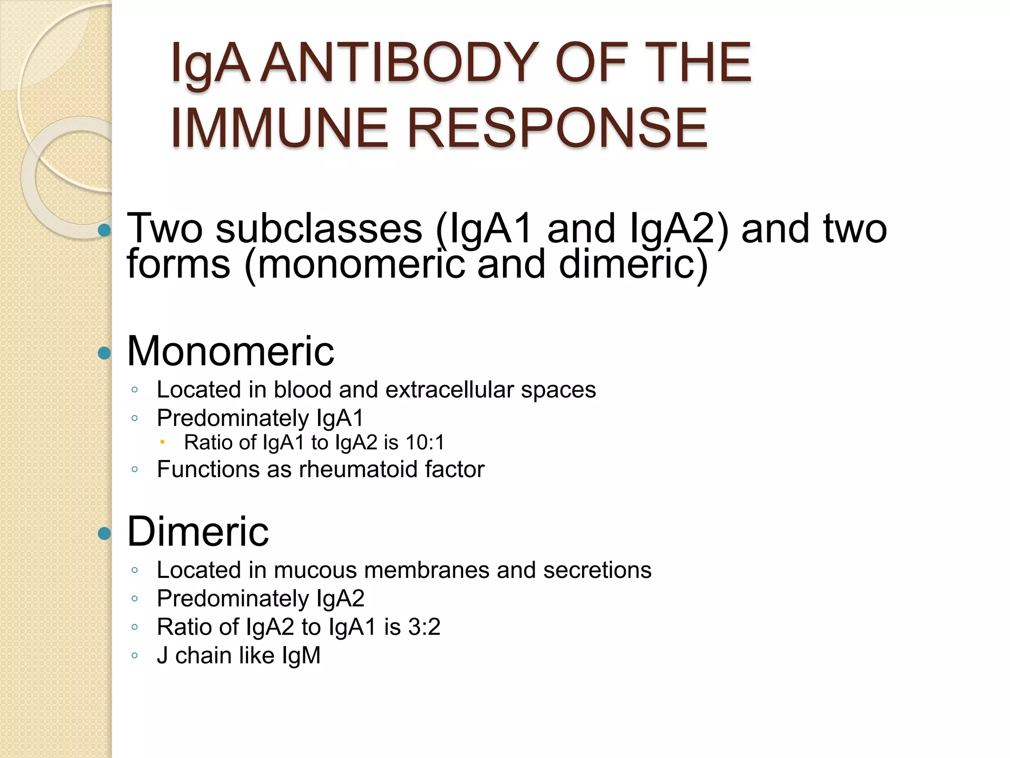 IgA ANTIBODY OF THE
IMMUNE RESPONSE
 Two subclasses (IgA1 and IgA2) and two
forms (monomeric and dimeric)
 Monomeric
◦ Located in blood and extracellular spaces
◦ Predominately IgA1
 Ratio of IgA1 to IgA2 is 10:1
◦ Functions as rheumatoid factor
 Dimeric
◦ Located in mucous membranes and secretions
◦ Predominately IgA2
◦ Ratio of IgA2 to IgA1 is 3:2
◦ J chain like IgM
 