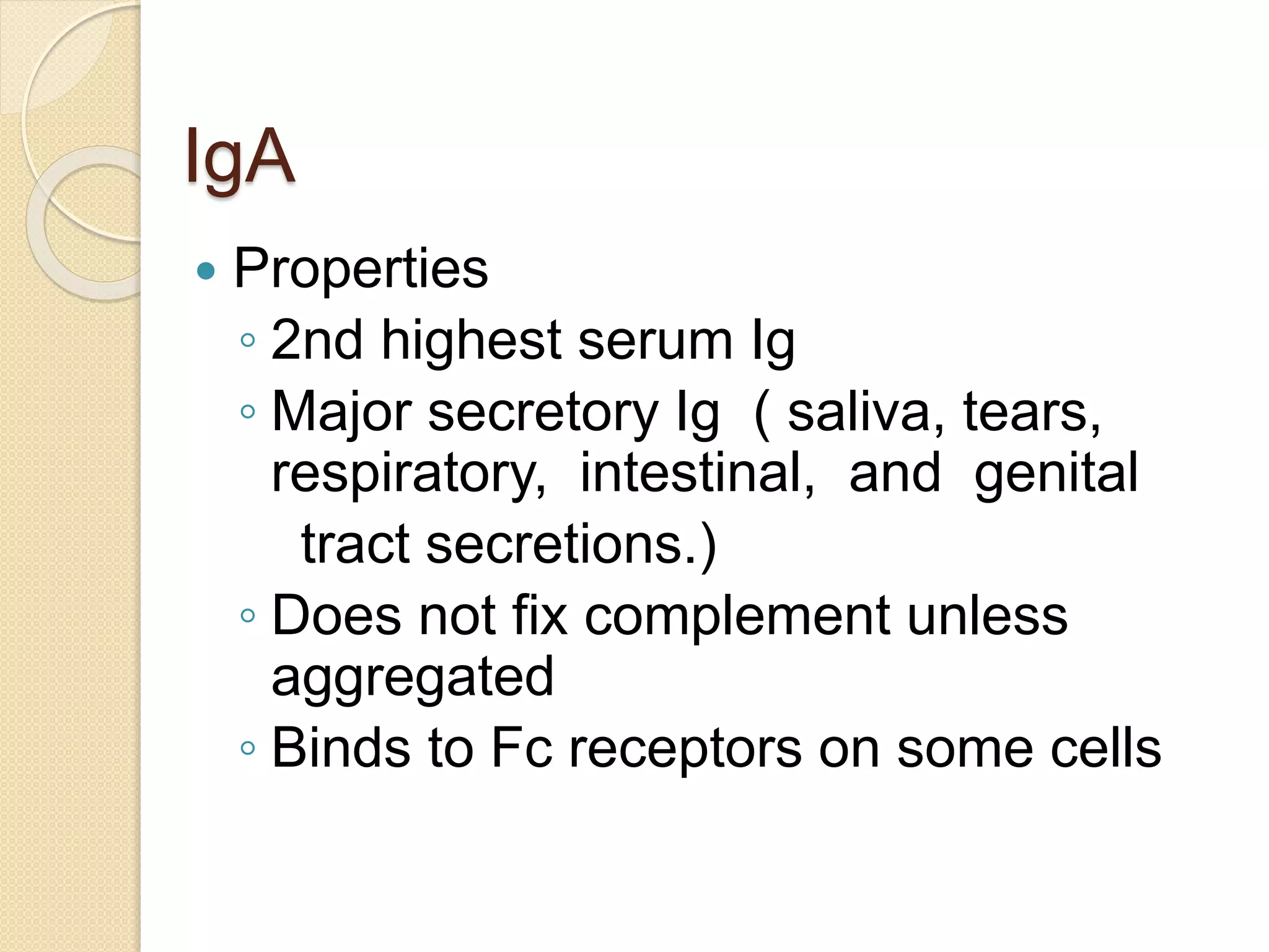 IgA
 Properties
◦ 2nd highest serum Ig
◦ Major secretory Ig ( saliva, tears,
respiratory, intestinal, and genital
tract secretions.)
◦ Does not fix complement unless
aggregated
◦ Binds to Fc receptors on some cells
 