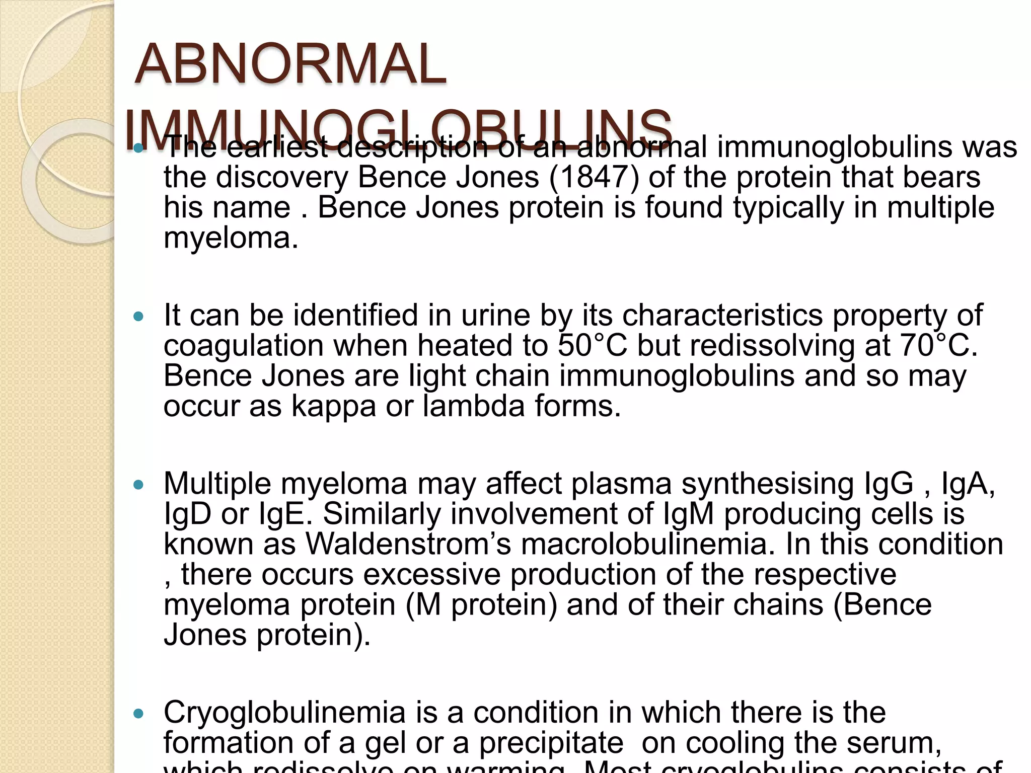 ABNORMAL
IMMUNOGLOBULINS The earliest description of an abnormal immunoglobulins was
the discovery Bence Jones (1847) of the protein that bears
his name . Bence Jones protein is found typically in multiple
myeloma.
 It can be identified in urine by its characteristics property of
coagulation when heated to 50°C but redissolving at 70°C.
Bence Jones are light chain immunoglobulins and so may
occur as kappa or lambda forms.
 Multiple myeloma may affect plasma synthesising IgG , IgA,
IgD or IgE. Similarly involvement of IgM producing cells is
known as Waldenstrom’s macrolobulinemia. In this condition
, there occurs excessive production of the respective
myeloma protein (M protein) and of their chains (Bence
Jones protein).
 Cryoglobulinemia is a condition in which there is the
formation of a gel or a precipitate on cooling the serum,
 