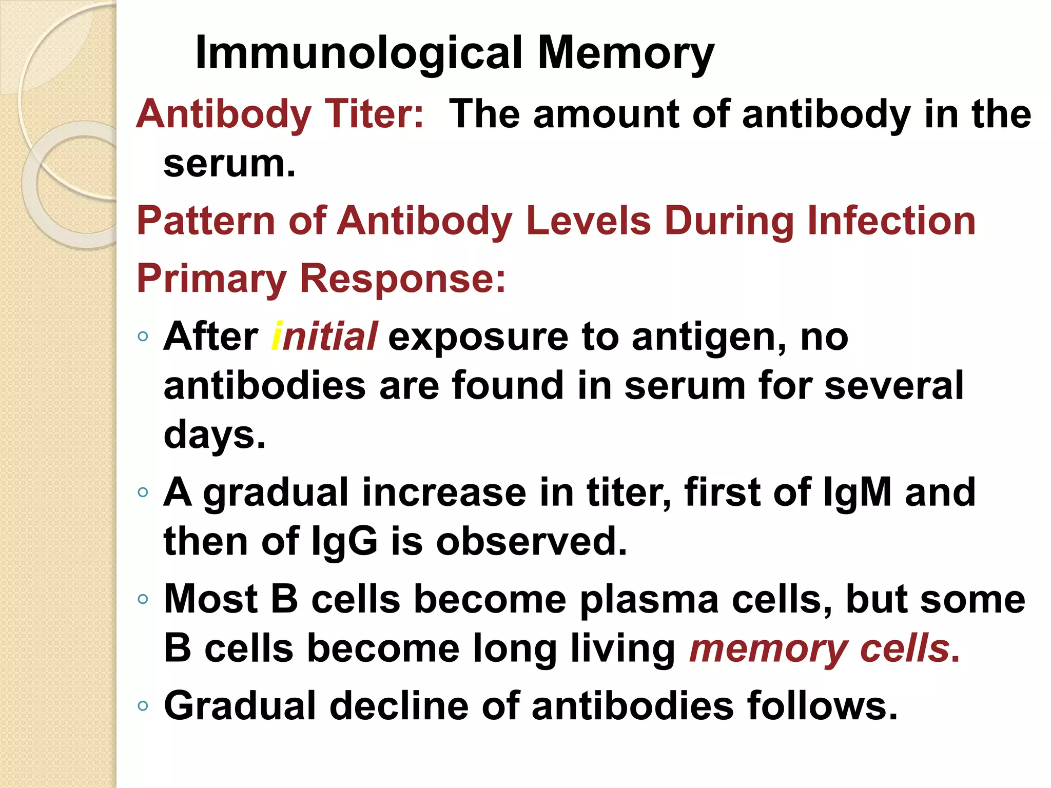 Immunological Memory
Antibody Titer: The amount of antibody in the
serum.
Pattern of Antibody Levels During Infection
Primary Response:
◦ After initial exposure to antigen, no
antibodies are found in serum for several
days.
◦ A gradual increase in titer, first of IgM and
then of IgG is observed.
◦ Most B cells become plasma cells, but some
B cells become long living memory cells.
◦ Gradual decline of antibodies follows.
 