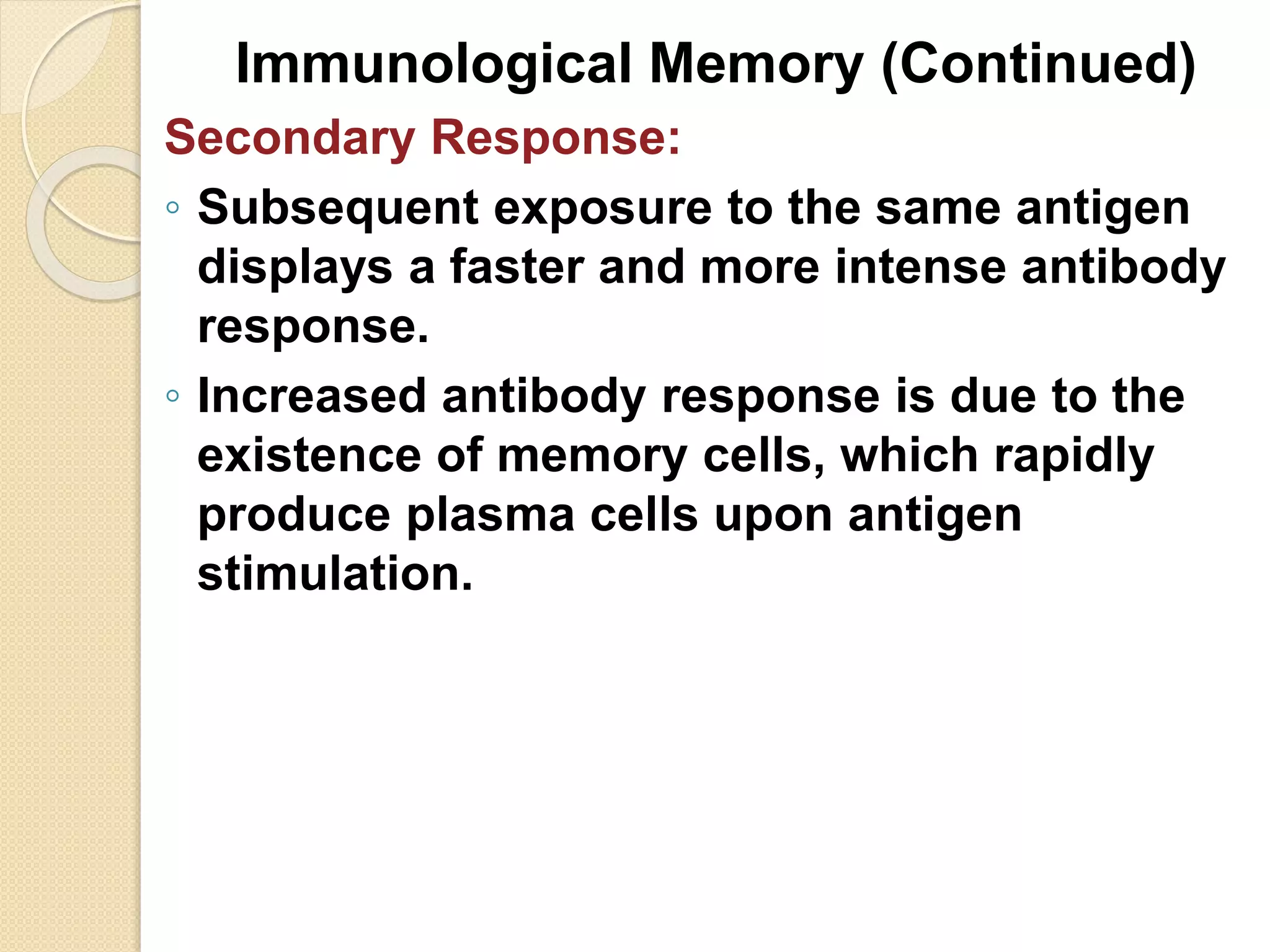 Immunological Memory (Continued)
Secondary Response:
◦ Subsequent exposure to the same antigen
displays a faster and more intense antibody
response.
◦ Increased antibody response is due to the
existence of memory cells, which rapidly
produce plasma cells upon antigen
stimulation.
 