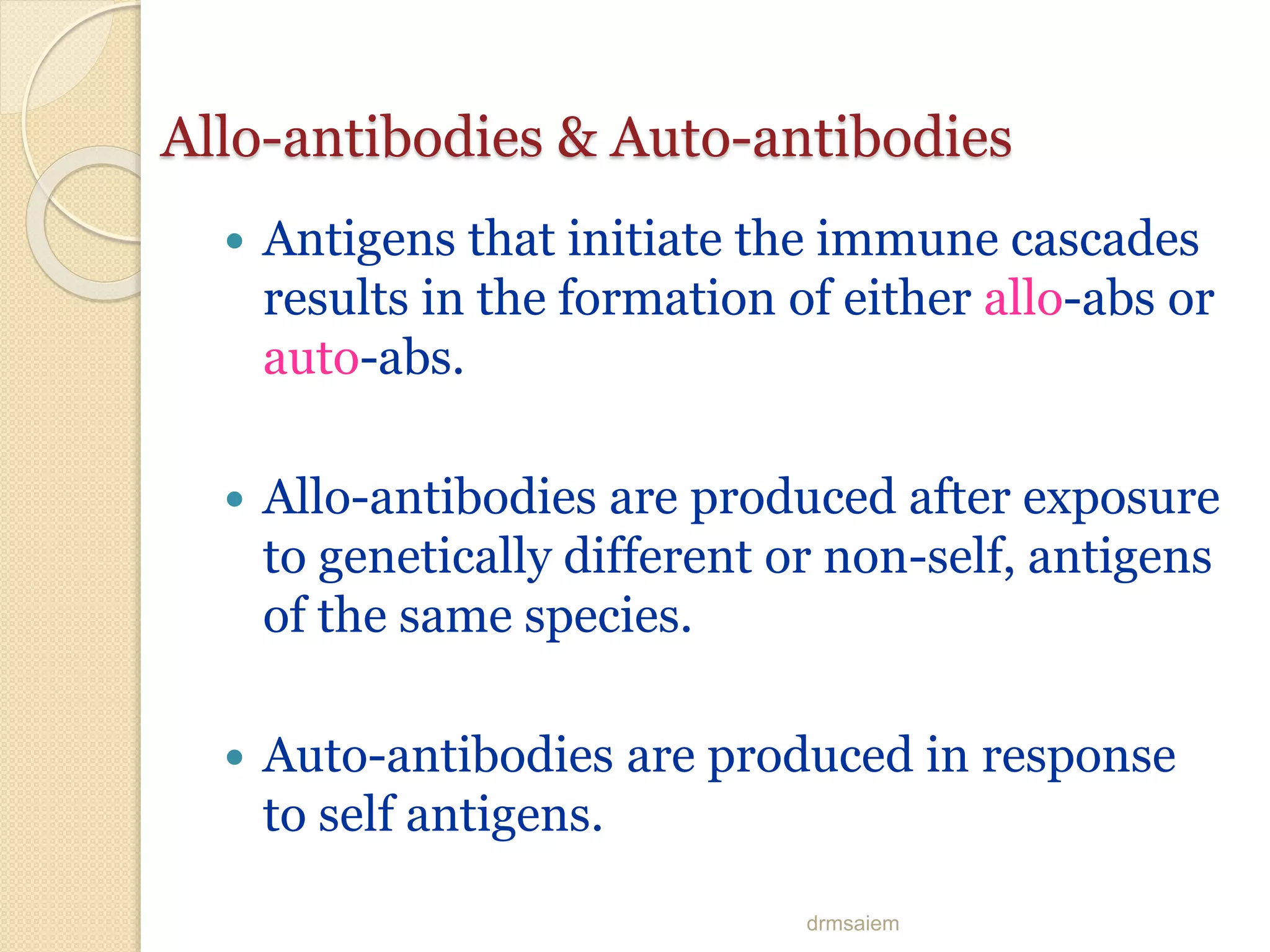 drmsaiem
Allo-antibodies & Auto-antibodies
 Antigens that initiate the immune cascades
results in the formation of either allo-abs or
auto-abs.
 Allo-antibodies are produced after exposure
to genetically different or non-self, antigens
of the same species.
 Auto-antibodies are produced in response
to self antigens.
 