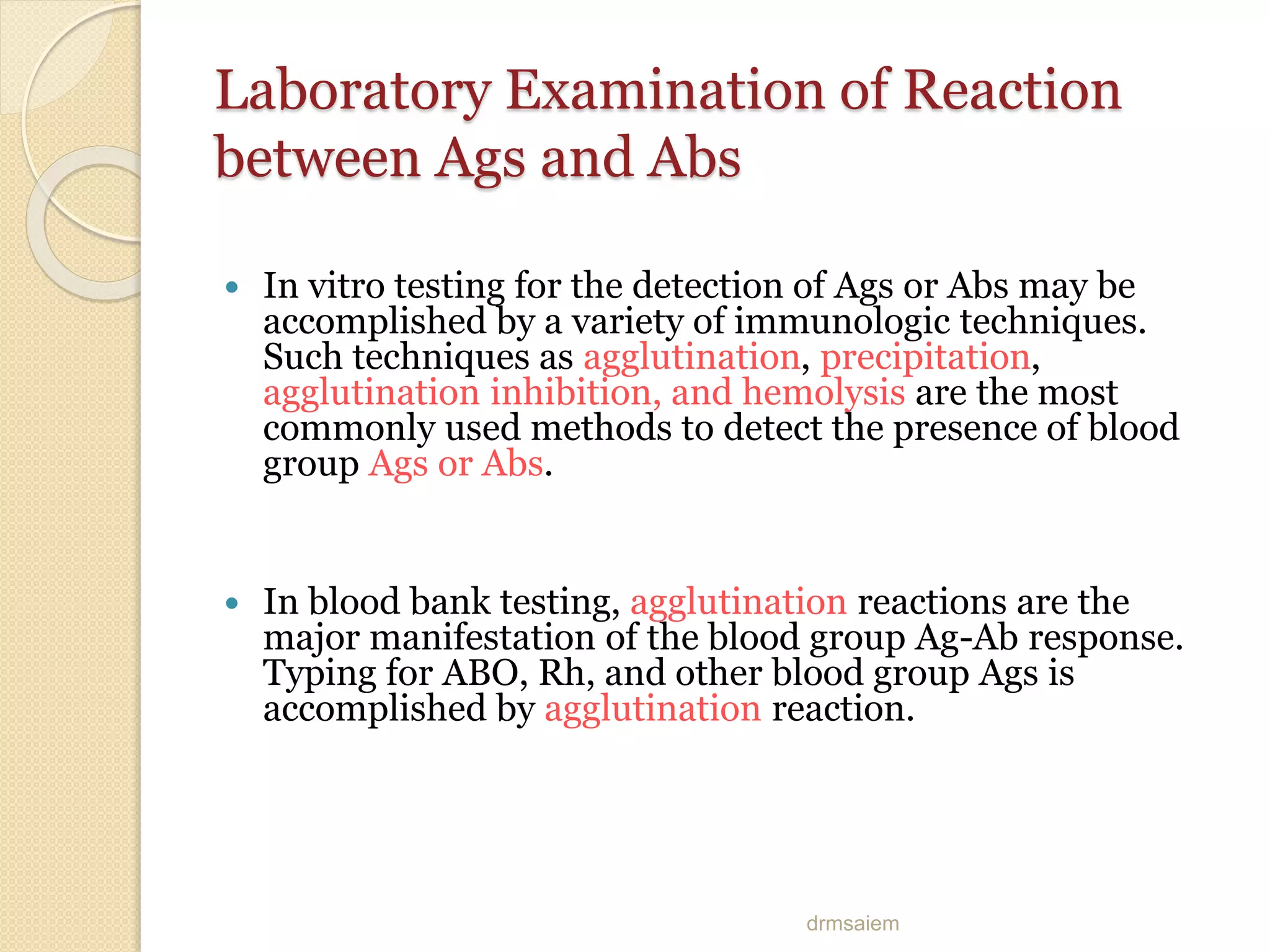 drmsaiem
Laboratory Examination of Reaction
between Ags and Abs
 In vitro testing for the detection of Ags or Abs may be
accomplished by a variety of immunologic techniques.
Such techniques as agglutination, precipitation,
agglutination inhibition, and hemolysis are the most
commonly used methods to detect the presence of blood
group Ags or Abs.
 In blood bank testing, agglutination reactions are the
major manifestation of the blood group Ag-Ab response.
Typing for ABO, Rh, and other blood group Ags is
accomplished by agglutination reaction.
 