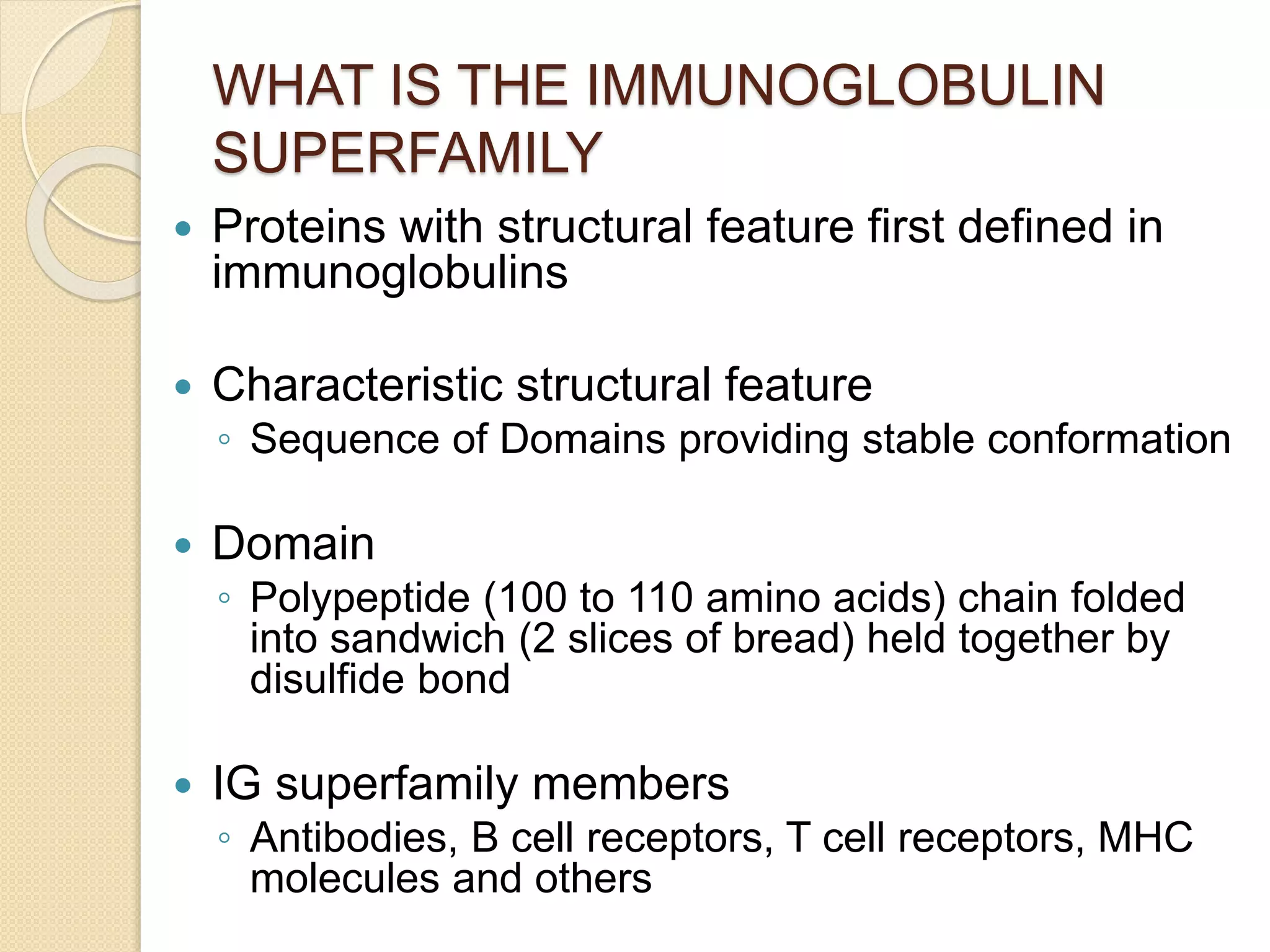 WHAT IS THE IMMUNOGLOBULIN
SUPERFAMILY
 Proteins with structural feature first defined in
immunoglobulins
 Characteristic structural feature
◦ Sequence of Domains providing stable conformation
 Domain
◦ Polypeptide (100 to 110 amino acids) chain folded
into sandwich (2 slices of bread) held together by
disulfide bond
 IG superfamily members
◦ Antibodies, B cell receptors, T cell receptors, MHC
molecules and others
 