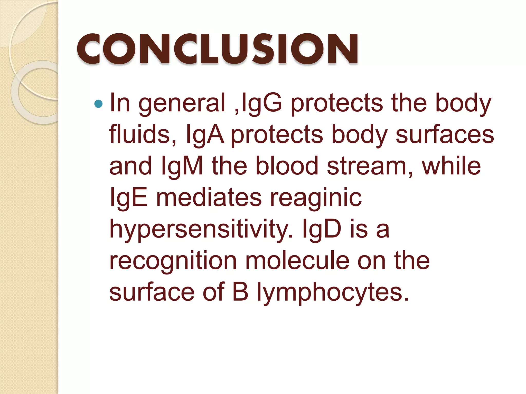 CONCLUSION
 In general ,IgG protects the body
fluids, IgA protects body surfaces
and IgM the blood stream, while
IgE mediates reaginic
hypersensitivity. IgD is a
recognition molecule on the
surface of B lymphocytes.
 