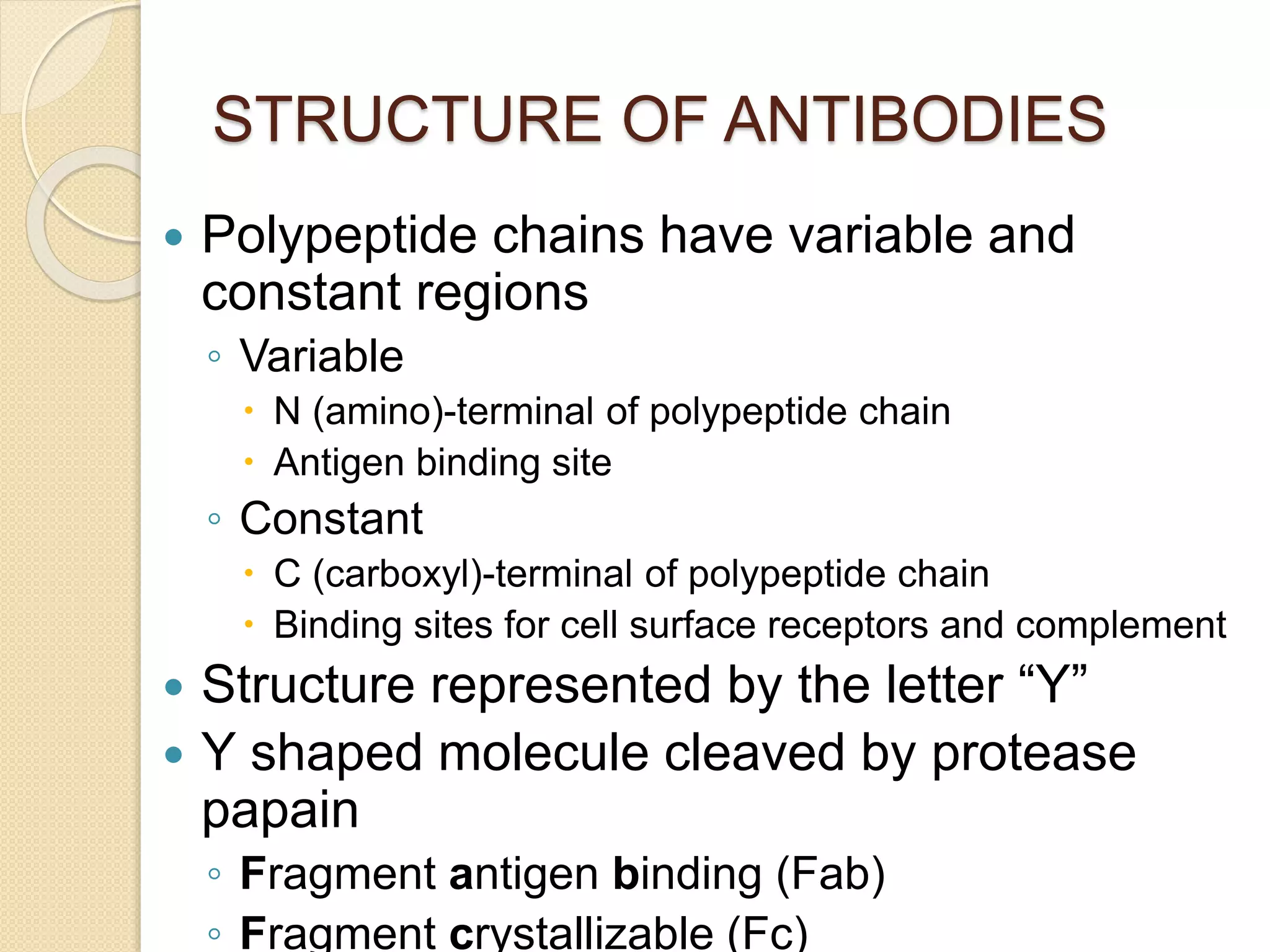 STRUCTURE OF ANTIBODIES
 Polypeptide chains have variable and
constant regions
◦ Variable
 N (amino)-terminal of polypeptide chain
 Antigen binding site
◦ Constant
 C (carboxyl)-terminal of polypeptide chain
 Binding sites for cell surface receptors and complement
 Structure represented by the letter “Y”
 Y shaped molecule cleaved by protease
papain
◦ Fragment antigen binding (Fab)
◦ Fragment crystallizable (Fc)
 